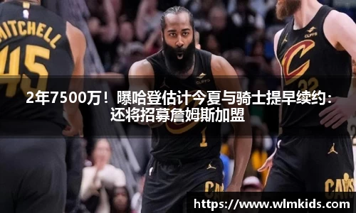 2年7500万！曝哈登估计今夏与骑士提早续约：还将招募詹姆斯加盟